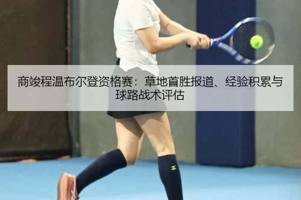 商竣程温布尔登资格赛：草地首胜报道、经验积累与球路战术评估